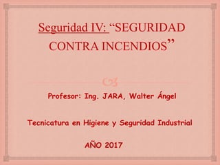 
Seguridad IV: “SEGURIDAD
CONTRA INCENDIOS”
Profesor: Ing. JARA, Walter Ángel
Tecnicatura en Higiene y Seguridad Industrial
AÑO 2017
 