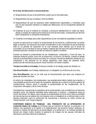 En la fase de fabricación o funcionamiento: 
 Asegurándose de que el procedimiento usado sea el más adecuado. 
 Asegurándose de que se aplique como es debido. 
 Asegurándose de que los operarios estén debidamente capacitados y motivados para 
que no sea necesario rechazar su trabajo por defectuoso, con la consiguiente pérdida de 
material. 
 Cuidando de que el material se manipule y almacene debidamente en todas las fases, 
desde su estado de materia prima hasta el de artículo terminado, empezando por eliminar 
toda manipulación y transporte innecesarios. 
 Cuidando el embalaje para evitar desperfectos en las mercaderías expedidas al cliente. 
Cuando se aprovecha al máximo la productividad de los terrenos y edificaciones se puede 
llegar a alcanzar una reducción de costos considerable, en los momentos en que la empresa 
está en un periodo de expansión en el cual necesita tener oficinas que le sirvan de 
sucursales. En el momento en que se realiza cualquier tipo de reducción para beneficio de la 
empresa será bien recibida si con ello se reduce la capital a movilizar. 
Cuando se estudia la productividad de las instalaciones, maquinaria y mano de obra, se 
observan diversos puntos como son la producción, el insumo y el tiempo, cuando se desee 
calcular la productividad se tiene que tener en cuenta la mercancía obtenida a través de una 
maquinaria o del personal en un tiempo específico, para luego así expresar dicha 
producción de mercancías ya sea en horas-hombre o en horas-maquina 
Tiempo invertido en el trabajo. El tiempo invertido en el trabajo puede ser dividido en: 
Una Hora-Hombre: es el trabajo realizado por un trabajador en el término de una hora. 
Una Hora-Maquina: que no es más que el funcionamiento que tiene una maquina en 
particular durante una hora 
Un ahorro de materiales y de instalaciones, que posiblemente habría habido que importar, y 
una probable economía en el pago de impuestos, además de un ahorro en futuros gastos de 
mantenimiento. Vamos ahora a estudiar la productividad de las instalaciones, de la 
maquinaria, del equipo y de la mano de obra. 
Consideremos nuevamente la naturaleza de la productividad, que ya definimos en términos 
sencillos como «la relación aritmética entre producción e insumo», y añadamos ahora la 
noción de tiempo. En efecto, para calcular la productividad se toma como base la cantidad 
de mercancías que se obtiene de una máquina o de un trabajador en un tiempo dado y se la 
expresa entonces como la producción de mercancías o servicios en cierto número de 
"horas-hombre" o de "horas-máquina". 
CONTENIDO BASICO DE TRABAJO DEL PRODUCTO DE LA OPERACIÓN: El 
contenido básico de trabajo es el tiempo que se invertiría en fabricar un producto o en 
realizar una operación si el diseño o la especificación del producto fuesen perfectos, el 
proceso o método de fabricación se desarrollasen a la perfección y no hubiese pérdida de 
tiempo por ningún motivo durante la operación (al margen de las pausas normales de 
descanso a que tiene derecho el operario). 
 