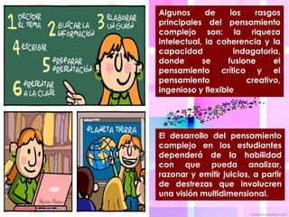 Algunos      de     los   rasgos
principales del pensamiento
complejo son: la riqueza
intelectual, la coherencia y la
capacidad            indagatoria,
donde       se     fusione     el
pensamiento crítico y el
pensamiento             creativo,
ingenioso y flexible




El desarrollo del pensamiento
complejo en los estudiantes
dependerá de la habilidad
con que pueda analizar,
razonar y emitir juicios, a partir
de destrezas que involucren
una visión multidimensional.
 