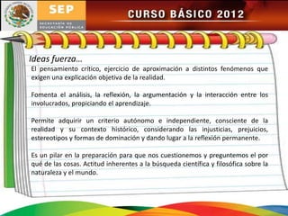 Ideas fuerza…
El pensamiento crítico, ejercicio de aproximación a distintos fenómenos que
exigen una explicación objetiva de la realidad.

Fomenta el análisis, la reflexión, la argumentación y la interacción entre los
involucrados, propiciando el aprendizaje.

Permite adquirir un criterio autónomo e independiente, consciente de la
realidad y su contexto histórico, considerando las injusticias, prejuicios,
estereotipos y formas de dominación y dando lugar a la reflexión permanente.

Es un pilar en la preparación para que nos cuestionemos y preguntemos el por
qué de las cosas. Actitud inherentes a la búsqueda científica y filosófica sobre la
naturaleza y el mundo.
 