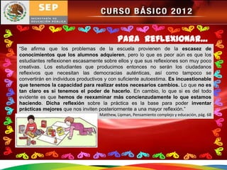 Para reflexionar…
“Se afirma que los problemas de la escuela provienen de la escasez de
conocimientos que los alumnos adquieren, pero lo que es peor aún es que los
estudiantes reflexionen escasamente sobre ellos y que sus reflexiones son muy poco
creativas. Los estudiantes que producimos entonces no serán los ciudadanos
reflexivos que necesitan las democracias auténticas, así como tampoco se
convertirán en individuos productivos y con suficiente autoestima. Es incuestionable
que tenemos la capacidad para realizar estos necesarios cambios. Lo que no es
tan claro es si tenemos el poder de hacerlo. En cambio, lo que si es del todo
evidente es que hemos de reexaminar más concienzudamente lo que estamos
haciendo. Dicha reflexión sobre la práctica es la base para poder inventar
prácticas mejores que nos inviten posteriormente a una mayor reflexión.”
                                   Matthew, Lipman, Pensamiento complejo y educación, pág. 68
 