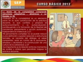 La teoría de la complejidad comprende
estructuras adaptativas , dinámicas y no
lineales, p. 20.
•Trabajar en la complejidad es un elemento
clave en la auto construcción de la práctica
docente, lo que confiere y propicia el
autoconocimiento        y    la  autoevaluación,
contribuyendo a la formación de la libertad de
conciencia, pensamiento y acción autónoma.
Independencia intelectual, p.21.
•El pensamiento complejo no se puede reducir
a una definición y quedar reducido a estructuras
formales, se necesita del diálogo, el saber
compartido, estar en contra de lo excluyente,
ortodoxo y dictatorial y la construcción de una
cultura de la solidaridad, p.27
•Lo importante es la relación entre los momentos
de análisis y síntesis que permitirán mejorar la
práctica docente.
 
