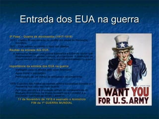 Entrada dos EUA na guerraEntrada dos EUA na guerra
3ª Fase – Guerra de movimentos (1917-1918 ))
1917 – Império Russo retira-se do conflito por causa da Revolução
Soviética;
1917 – EUA entram no conflito a favor dos Aliados.
Razões da entrada dos EUA:
A Alemanha declarou uma guerra submarina a todos os navios que
abastecessem os países inimigos, afundando-os. A destruição de
alguns navios americanos levou a que estes entrassem na guerra.
Importância da entrada dos EUA na guerra
 Vantagem para os aliados pelo apoio financeiro
 Apoio moral e psicológico
 Participação de um milhão de soldados e de armamento.
1918- Exércitos das Potências centrais sofrem sucessivas derrotas e a
Alemanha fica cada vez mais isolada
As tropas alemãs e a população sofrem as consequências do
Bloqueio Económico; As tropas recusam-se a combater e a
população manifesta-se contra o governo.
11 de Novembro de 1918 é assinado o Armistício
FIM da 1ª GUERRA MUNDIAL
 
