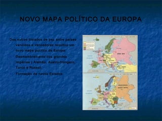NOVO MAPA POLÍTICO DA EUROPA
Dos outros tratados de paz entre países
vencidos e vencedores resultou um
novo mapa político da Europa:
 Desmembramento dos grandes
Impérios ( Alemão, Austro-Húngaro,
Turco e Russo);
 Formação de novos Estados
 
