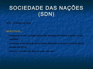 SOCIEDADE DAS NAÇÕESSOCIEDADE DAS NAÇÕES
(SDN)(SDN)
1919 – Criação da SDN
OBJECTIVOS:
 Assegurar a paz e a segurança dos Estados de forma a evitar novos
conflitos;
 Fomentar a cooperação económica, financeira, social e cultural entre
países membros;
 Garantir a protecção das minorias nacionais
 