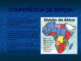CONFERÊNCIA DE BERLIMCONFERÊNCIA DE BERLIM
 RAZÃO DA SUA REALIZAÇÃO –
Regularizar a ocupação de África e acabar
com as rivalidades pelo domínio do
continente africano
 DATA DA SUA REALIZAÇÃO – 1884-1885
 O QUE FICOU DECIDIDO – A forma de
direito colonial segundo a qual a ocupação
efectiva de um território e a sua exploração
económica substituíam o direito obtido pela
descoberta.
 Potências vencedoras – Países mais
desenvolvidos e ricos como a Grã-Bretanha
e a França;
 Potências prejudicadas – Países menos
desenvolvidos como por exemplo Portugal.
 