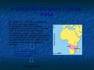 A QUESTÃO DO MAPA COR-DE-
ROSA
 Em 1886, com a intenção de formar um
domínio que unisse Angola a
Moçambique, o governo português
apresentou um mapa no qual , a cor-de-
rosa, se juntavam as duas colónias.
 O projecto português colidia com os
interesses ingleses que pretendiam juntar
sob o seu domínio os territórios que iam
do Cairo (Egipto) ao Cabo (África do Sul).
 A Inglaterra faz então um ultimato a
Portugal
Exigia a retirada das tropas
portuguesas dos territórios entre
Angola e Moçambique
Portugal cede
 