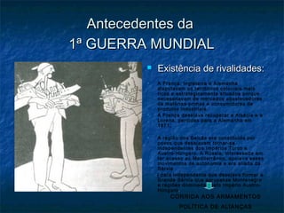 Antecedentes daAntecedentes da
1ª GUERRA MUNDIAL1ª GUERRA MUNDIAL
 Existência de rivalidades:Existência de rivalidades:
 A França, Inglaterra e Alemanha
disputavam os territórios coloniais mais
ricos e estrategicamente situados porque
necessitavam de mercados abastecedores
de matérias-primas e consumidores de
produtos industriais.
 A França desejava recuperar a Alsácia e a
Lorena, perdidas para a Alemanha em
1871;
 A região dos Balcãs era constituída por
povos que desejavam tornar-se
independentes dos Impérios Turco e
Austro-Húngaro. A Rússia, interessada em
ter acesso ao Mediterrâneo, apoiava esses
movimentos de autonomia e era aliada da
Sérvia
( país independente que desejava formar a
Grande Sérvia que agrupasse Montenegro
e regiões dominadas pelo Império Austro-
Húngaro..
CORRIDA AOS ARMAMENTOS
POLÍTICA DE ALIANÇAS
 