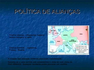 POLÍTICA DE ALIANÇASPOLÍTICA DE ALIANÇAS
 Tríplice aliança – Alemanha, império
Austro-Húngaro e Itália
 Tríplice Entente – Inglaterra,
França , Rússia
A criação das alianças militares provocam instabilidade.
Assistiu-se a uma corrida aos armamentos e vivia-se num clima de
PAZ ARMADA. Qualquer incidente podia provocar um conflito
 