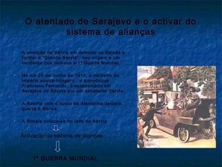 O atentado de Serajevo e o activar do
sistema de alianças
 A ambição da Sérvia em dominar os Balcãs e
formar a “Grande Sérvia” deu origem a um
incidente que motivou a 1ª Guerra Mundial.
 No dia 28 de Junho de 1914, o herdeiro do
império austro-húngaro , o arquiduque
Francisco Fernando, é assassinado em
Serajevo na Bósnia por um estudante Sérvio.
 A Áustria com o apoio da Alemanha declara
guerra à Sérvia
 A Rússia coloca-se do lado da Sérvia
Activação do sistema de alianças
1ª GUERRA MUNDIAL
 