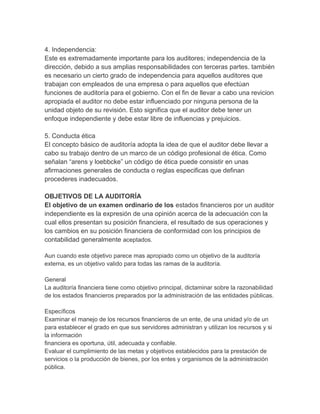 4. Independencia:
Este es extremadamente importante para los auditores; independencia de la
dirección, debido a sus amplias responsabilidades con terceras partes. también
es necesario un cierto grado de independencia para aquellos auditores que
trabajan con empleados de una empresa o para aquellos que efectúan
funciones de auditoría para el gobierno. Con el fin de llevar a cabo una revicion
apropiada el auditor no debe estar influenciado por ninguna persona de la
unidad objeto de su revisión. Esto significa que el auditor debe tener un
enfoque independiente y debe estar libre de influencias y prejuicios.
5. Conducta ética
El concepto básico de auditoría adopta la idea de que el auditor debe llevar a
cabo su trabajo dentro de un marco de un código profesional de ética. Como
señalan “arens y loebbcke” un código de ética puede consistir en unas
afirmaciones generales de conducta o reglas especificas que definan
procederes inadecuados.
OBJETIVOS DE LA AUDITORÍA
El objetivo de un examen ordinario de los estados financieros por un auditor
independiente es la expresión de una opinión acerca de la adecuación con la
cual ellos presentan su posición financiera, el resultado de sus operaciones y
los cambios en su posición financiera de conformidad con los principios de
contabilidad generalmente aceptados.
Aun cuando este objetivo parece mas apropiado como un objetivo de la auditoría
externa, es un objetivo valido para todas las ramas de la auditoría.
General
La auditoría financiera tiene como objetivo principal, dictaminar sobre la razonabilidad
de los estados financieros preparados por la administración de las entidades públicas.
Específicos
Examinar el manejo de los recursos financieros de un ente, de una unidad y/o de un
para establecer el grado en que sus servidores administran y utilizan los recursos y si
la información
financiera es oportuna, útil, adecuada y confiable.
Evaluar el cumplimiento de las metas y objetivos establecidos para la prestación de
servicios o la producción de bienes, por los entes y organismos de la administración
pública.
 