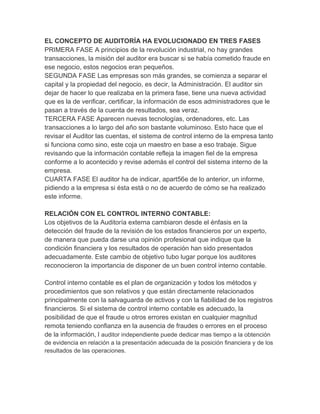 EL CONCEPTO DE AUDITORÍA HA EVOLUCIONADO EN TRES FASES
PRIMERA FASE A principios de la revolución industrial, no hay grandes
transacciones, la misión del auditor era buscar si se había cometido fraude en
ese negocio, estos negocios eran pequeños.
SEGUNDA FASE Las empresas son más grandes, se comienza a separar el
capital y la propiedad del negocio, es decir, la Administración. El auditor sin
dejar de hacer lo que realizaba en la primera fase, tiene una nueva actividad
que es la de verificar, certificar, la información de esos administradores que le
pasan a través de la cuenta de resultados, sea veraz.
TERCERA FASE Aparecen nuevas tecnologías, ordenadores, etc. Las
transacciones a lo largo del año son bastante voluminoso. Esto hace que el
revisar el Auditor las cuentas, el sistema de control interno de la empresa tanto
si funciona como sino, este coja un maestro en base a eso trabaje. Sigue
revisando que la información contable refleja la imagen fiel de la empresa
conforme a lo acontecido y revise además el control del sistema interno de la
empresa.
CUARTA FASE El auditor ha de indicar, apart56e de lo anterior, un informe,
pidiendo a la empresa si ésta está o no de acuerdo de cómo se ha realizado
este informe.
RELACIÓN CON EL CONTROL INTERNO CONTABLE:
Los objetivos de la Auditoría externa cambiaron desde el énfasis en la
detección del fraude de la revisión de los estados financieros por un experto,
de manera que pueda darse una opinión profesional que indique que la
condición financiera y los resultados de operación han sido presentados
adecuadamente. Este cambio de objetivo tubo lugar porque los auditores
reconocieron la importancia de disponer de un buen control interno contable.
Control interno contable es el plan de organización y todos los métodos y
procedimientos que son relativos y que están directamente relacionados
principalmente con la salvaguarda de activos y con la fiabilidad de los registros
financieros. Si el sistema de control interno contable es adecuado, la
posibilidad de que el fraude u otros errores existan en cualquier magnitud
remota teniendo confianza en la ausencia de fraudes o errores en el proceso
de la información, l auditor independiente puede dedicar mas tiempo a la obtención
de evidencia en relación a la presentación adecuada de la posición financiera y de los
resultados de las operaciones.
 