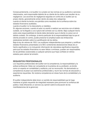 Consecuentemente, si el auditor no cumple con las normas en su auditoría o servicios
relacionados, será responsable delante de su cliente de los daños que resulten de su
negligencia. Las acciones de negligencia seguidas en contra de un auditor por su
propio cliente, generalmente entran dentro de estas dos categorías:
cuando el cliente ha tenido una pérdida como resultado de la confianza sobre los
estados financieros auditados.
cuando el auditor no ha descubierto un desfalco.
En algunas acciones, cuando el autor no acertó a realizar sus servicios con el debido
cuidado, se ha llegado a una ruptura del contrato con su cliente. Bajo cualquier teoría
sobre esta responsabilidad el cliente debe demostrar que el cliente no actuó con el
debido cuidado. Sin embargo, la teoría particular de la responsabilidad bajo la que el
cliente procede en contra, puede presionar la amplitud sobre las limitaciones
estatutarias también sobre la cuantificación de los daños.
Bajo la ley de valores de 1933. Los auditores independientes que preparan y certifican
estados financieros presentados a la SEC conteniendo declaraciones falsas de un
hecho significativo o no incluyendo información de naturaleza significativa requerida
para que los estados financieros no sean falsos o erróneos, pueden ser responsables
de las pérdidas ocasionadas a cualquier persona que haya confiado en dichos
estados para valorar tal emisión.
REQUISITOS PROFESIONALES
Los requisitos profesionales del auditor son la competencia, la responsabilidad y la
actitud profesional. Debe ser competente en la práctica de su profesión, es tenido
como un experto en contabilidad y auditoría y así es reconocido. Ha demostrado su
competencia al pasar sus exámenes profesionales y reunir las normas de educación y
experiencia requeridas. No reclama competencia en áreas fuera de la contabilidad y la
auditoría.
El auditor independiente debe tener un sentido de responsabilidad que le haga
mantener el grado requerido de integridad necesario para promover la confianza del
público. Está ofreciendo un servicio (su opinión sobre la educación de las
manifestaciones de la gerencia)
 