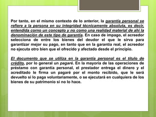 Por tanto, en el mismo contexto de lo anterior, la garantía personal se 
refiere a la persona en su integridad técnicamente absoluta, es decir, 
entendida corno un concepto y no como una realidad material de ahí la 
denominación de este tipo de garantía. En caso de impago, el acreedor 
selecciona de entre los bienes del deudor el que le sirva para 
garantizar mejor su pago, en tanto que en la garantía real, el acreedor 
no ejecuta otro bien que el ofrecido y afectado desde el principio. 
El documento que se utiliza en la garantía personal es el título de 
crédito, por lo general un pagaré. En la mayoría de las operaciones de 
préstamo con garantía personal, el prestador entrega el dinero y el 
acreditado le firma un pagaré por el monto recibido, que le será 
devuelto si lo paga voluntariamente, o se ejecutará en cualquiera de los 
bienes de su patrimonio si no lo hace. 
 