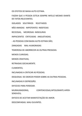 OS EFEITOS DE BAIXA AUTO-ESTIMA.
FAZEM QUE A PESSOA ESTEJA SEMPRE INFELIZ MESMO DIANTE
DE FATOS RELEVANTES.
ISOLADOS SOLITÁRIOS REJEITADOS
NÃO AMADAS IMPOTENTES INDEFESAS
RECEOSAS, MEDROSAS IMSEGURAS
IMPACIENTES CRITICADAS ANGUSTIADAS.
- AS PESSOAS COM BAIXA AUTO-ESTIMA SÃO;
ZANGADAS MAL-HUMORADAS
TEMEROSA DE ABORRECER AS OUTRAS PRESSOAS.
MENOS CURIOSAS.
MENOS CRIATIVAS;
RETRAIDAS SOCIALMENTE.
CUIMENTES;
INCLINADAS A CRITICAR AS PESSOAS.
DESEJOSAS DE EXERCER PODER SOBRE AS OUTRAS PESSOAS.
INCLINADAS Á DEPRESSÃO.
DIFICEIES PARA PERDOAR.
MURMURADORAS, CONTENCIOSAS,INTOLERANTE.HIPER-
SENSIVEIS;
DIFICEIS DE ACEITAR MANIFESTAÇÃO DE AMOR.
DESCONFIADAS. MAU OUVINTES.
 