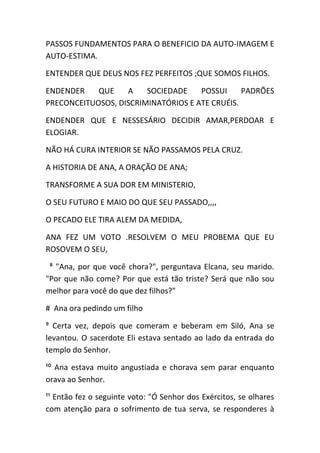 PASSOS FUNDAMENTOS PARA O BENEFICIO DA AUTO-IMAGEM E
AUTO-ESTIMA.
ENTENDER QUE DEUS NOS FEZ PERFEITOS ;QUE SOMOS FILHOS.
ENDENDER QUE A SOCIEDADE POSSUI PADRÕES
PRECONCEITUOSOS, DISCRIMINATÓRIOS E ATE CRUÉIS.
ENDENDER QUE E NESSESÁRIO DECIDIR AMAR,PERDOAR E
ELOGIAR.
NÃO HÁ CURA INTERIOR SE NÃO PASSAMOS PELA CRUZ.
A HISTORIA DE ANA, A ORAÇÃO DE ANA;
TRANSFORME A SUA DOR EM MINISTERIO,
O SEU FUTURO E MAIO DO QUE SEU PASSADO,,,,
O PECADO ELE TIRA ALEM DA MEDIDA,
ANA FEZ UM VOTO .RESOLVEM O MEU PROBEMA QUE EU
ROSOVEM O SEU,
⁸ "Ana, por que você chora?", perguntava Elcana, seu marido.
"Por que não come? Por que está tão triste? Será que não sou
melhor para você do que dez filhos?"
# Ana ora pedindo um filho
⁹ Certa vez, depois que comeram e beberam em Siló, Ana se
levantou. O sacerdote Eli estava sentado ao lado da entrada do
templo do Senhor.
¹⁰ Ana estava muito angustiada e chorava sem parar enquanto
orava ao Senhor.
¹¹ Então fez o seguinte voto: "Ó Senhor dos Exércitos, se olhares
com atenção para o sofrimento de tua serva, se responderes à
 
