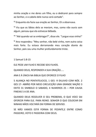 minha oração e me deres um filho, eu o dedicarei para sempre
ao Senhor, e o cabelo dele nunca será cortado".
¹² Enquanto ela fazia sua oração ao Senhor, Eli a observava.
¹³ Viu que os lábios dela se moviam, mas, como não ouvia som
algum, pensou que ela estivesse bêbada.
¹⁴ "Até quando vai se embriagar?", disse ele. "Largue esse vinho!"
¹⁵ Ana respondeu: "Meu senhor, não bebi vinho, nem outra coisa
mais forte. Eu estava derramando meu coração diante do
Senhor, pois sou uma mulher profundamente triste.
1 Samuel 1:8-15
ELE PEDE UM FILHO E RECEBE SEIS FILHOS.
QUANDO DEUS, RESPONDER A SUA ORAÇÃO.....
ANA E Á ÚNICA NA BIBLIA QUE OFORECE O FILHO
5 ALIANÇA NO PENTATEUCICO, 1 GES -9 DILUVIO COM NÓE. 2
GES 17- ABRÃO POR MEIO CIRCUCIÇÃO UMA GRANDE NAÇÃO 3
EXITO 31 SIMBOLO O SABADO, 4 NUMEROS 25 – POR CAUSA
FINEIAS 5 A DE ANA.
QUANDO DEUS RESOLVER O SEU PROBEMA, O QUE VOCE SAI
OFERCER PARA ELE. PARA REINO. SENHOR O QUE COLOCAR EM
NINHAS NÃOS VOLTARÁ EM FORMA DE SERVISO.
SE NÃO VAMOS ESTÁ FORMA DE PEDINTE,E ENTRE COMO
PASSEIRO, VOTO E PASSEIRIA COM DEUS.
 