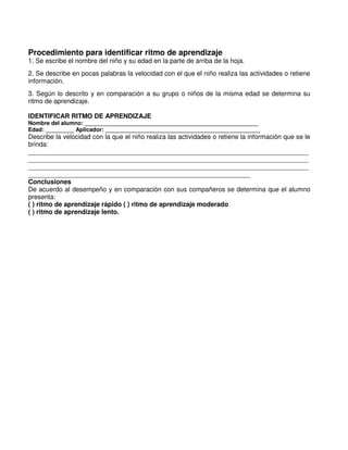 Procedimiento para identificar ritmo de aprendizaje
1. Se escribe el nombre del niño y su edad en la parte de arriba de la hoja.
2. Se describe en pocas palabras la velocidad con el que el niño realiza las actividades o retiene
información.
3. Según lo descrito y en comparación a su grupo o niños de la misma edad se determina su
ritmo de aprendizaje.
IDENTIFICAR RITMO DE APRENDIZAJE
Nombre del alumno: _______________________________________________________
Edad: _________ Aplicador: _________________________________________________
Describe la velocidad con la que el niño realiza las actividades o retiene la información que se le
brinda:
_____________________________________________________________________________
_____________________________________________________________________________
_____________________________________________________________________________
_____________________________________________________________
Conclusiones
De acuerdo al desempeño y en comparación con sus compañeros se determina que el alumno
presenta:
( ) ritmo de aprendizaje rápido ( ) ritmo de aprendizaje moderado
( ) ritmo de aprendizaje lento.
 