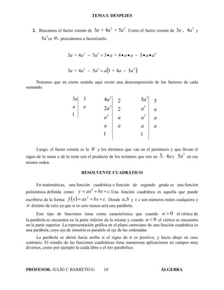 TEMA I: DESPEJES
PROFESOR: JULIO C BARRETO G 10 ÁLGEBRA
2. Buscamos el factor común de
32
543 a+aa + . Como el factor común de ,3a 2
4a y
3
5a es ,a procedemos a factorizarlo.
 .543543
543543
232
232
aa+aaaa +
aaaaa +aaa +


Notemos que en cierto sentido aquí existe una descomposición de los factores de cada
sumando:
aa
a 3
1
3
a
a
a
a
a
a
2
2
1
2
4
2
2
2
a
a
a
a
a
a
a 5
1
5
2
3
3
Luego, el factor común es la a y los términos que van en el paréntesis y que llevan el
signo de la suma o de la resta son el producto de los restantes que son un ,3 a4 y
2
5a en ese
mismo orden.
RESOLVENTE CUADRÁTICO
En matemáticas, una función cuadrática o función de segundo grado es una función
polinómica definida como: .2
cbxaxy  Una función cuadrática es aquella que puede
escribirse de la forma:   .2
cbxaxxf  Donde ba, y c c son números reales cualquiera y
a distinto de cero ya que si es cero nunca será una parábola.
Este tipo de funciones tiene como característica que cuando 0a el vértice de
la parábola se encuentra en la parte inferior de la misma y cuando 0a el vértice se encuentra
en la parte superior. La representación gráfica en el plano cartesiano de una función cuadrática es
una parábola, cuyo eje de simetría es paralelo al eje de las ordenadas.
La parábola se abrirá hacia arriba si el signo de a es positivo, y hacia abajo en caso
contrario. El estudio de las funciones cuadráticas tiene numerosas aplicaciones en campos muy
diversos, como por ejemplo la caída libre o el tiro parabólico.
 