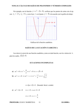 TEMA II: CÁLCULO DE RAÍCES DE POLINOMIOS Y NÚMEROS COMPLEJOS
PROFESOR: JULIO C BARRETO G 11 ÁLGRBRA
Por ejemplo, sea la función ,822
 xxy verificar que los puntos de cortes con el eje
son: 21 x y ,42 x y con el eje y es el punto ,8y de acuerdo con la grafica de abajo:
Gráficas de la función cuadrática.
RAÍCES DE LA ECUACIÓN CUADRÁTICA
Las raíces (o ceros) de una función cuadrática, como en toda función, son los valores de ,x
para los cuales   .0xf
ECUACIONES INCOMPLETAS
a) 02
ax 000
0 22
 xx
a
x
b) 02
 cax
a
c
x
a
c
xcax



 22
c) 02
 bxax
 
a
b
xx
baxx
baxx



o0
0o0
común)factor(Sacando0
 