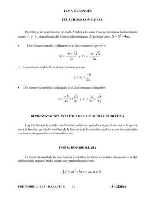 TEMA I: DESPEJES
PROFESOR: JULIO C BARRETO G 12 ÁLGEBRA
ECUACIONES COMPLETAS
Por tratarse de un polinomio de grado 2, habrá a lo sumo 2 raíces, denotadas habitualmente
como: 1x y 2x dependiendo del valor del discriminante  definido como .42
acb 
 Dos soluciones reales y diferentes si el discriminante es positivo:
a
b
x
2
1

 y
a
b
x
2
2


 Una solución real doble si el discriminante es cero:
a
b
xx
2
21


 Dos números complejos conjugados si el discriminante es negativo:
a
i
a
b
x
22
1



 y
a
i
a
b
x
22
2




REPRESENTACIÓN ANALÍTICA DE LA FUNCIÓN CUADRÁTICA
Hay tres formas de escribir una función cuadrática, aplicables según el uso que se le quiera
dar a la función, un estudio analítico de la función o de la ecuación cuadrática, una interpretación
o construcción geométrica de la parábola, etc.
FORMA DESARROLLADA
La forma desarrollada de una función cuadrática (o forma estándar) corresponde a la del
polinomio de segundo grado, escrito convencionalmente como:
  cbxaxxf  2
con .0a
 