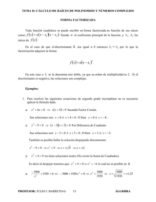 TEMA II: CÁLCULO DE RAÍCES DE POLINOMIOS Y NÚMEROS COMPLEJOS
PROFESOR: JULIO C BARRETO G 13 ÁLGRBRA
FORMA FACTORIZADA
Toda función cuadrática se puede escribir en forma factorizada en función de sus raíces
como:     .21 xxxxaxf  Siendo a el coeficiente principal de la función, y 1x , 2x las
raíces de  .xf
En el caso de que el discriminante  sea igual a 0 entonces 21 xx  por lo que la
factorización adquiere la forma:
    .
2
1xxaxf 
En este caso a 1x se la denomina raíz doble, ya que su orden de multiplicidad es 2. Si el
discriminante es negativo, las soluciones son complejas.
Ejemplos:
1. Para resolver las siguientes ecuaciones de segundo grado incompletas no es necesario
aplicar la fórmula dada.
 042
 xx    04 xx Sacando Factor Común.
Sus soluciones son: 0x ó 04 x . O bien 0x ó .4x .
 092
x     033  xx Por Diferencia de Cuadrado.
Sus soluciones son: 03 x ó 03 x . O bien 3x ó .3x
También es posible hallar la solución despejando directamente:
092
x  92
x  9x  .3x
 042
x no tiene soluciones reales (No existe la Suma de Cuadrados).
Es decir al despejar tenemos que: 042
x  42
x lo cual no es posible en .R
 01920
3000
2


x
 019203000 2
 x 
1920
30002
x  25,1
1920
3000
x
 