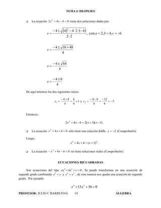 TEMA I: DESPEJES
PROFESOR: JULIO C BARRETO G 14 ÁLGEBRA
 La ecuación 0642 2
 xx tiene dos soluciones dadas por:
   
4
84
4
644
4
48164
6,4,2con,
22
62444
2










x
x
x
cbax
De aquí tenemos las dos siguientes raíces:
1
4
4
4
84
1 

x y 3
4
12
4
84
2 



x
Entonces,
)1)(3(2642 2
 xxxx .
 La ecuación 0442
 xx sólo tiene una solución doble, 2x (Comprobarlo).
Luego,
22
)2(44  xxx .
 La ecuación 0642
 xx no tiene soluciones reales (Comprobarlo).
ECUACIONES BICUADRADAS
Son ecuaciones del tipo 4 2
0ax bx c   .. Se puede transformar en una ecuación de
segundo grado cambiando 2
x y y 4 2
x y , de esta manera nos queda una ecuación de segundo
grado. Por ejemplo:
03613 24
 xx
 