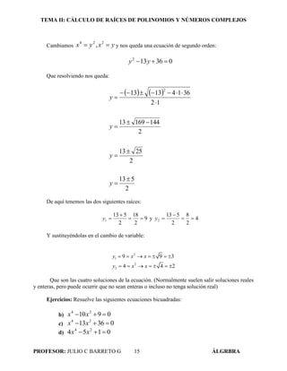 TEMA II: CÁLCULO DE RAÍCES DE POLINOMIOS Y NÚMEROS COMPLEJOS
PROFESOR: JULIO C BARRETO G 15 ÁLGRBRA
Cambiamos yxyx  224
, y nos queda una ecuación de segundo orden:
036132
 yy
Que resolviendo nos queda:
   
2
513
2
2513
2
14416913
12
36141313
2









y
y
y
y
De aquí tenemos las dos siguientes raíces:
9
2
18
2
513
1 

y y 4
2
8
2
513
2 

y
Y sustituyéndolas en el cambio de variable:
2
1
2
2
9 9 3
4 4 2
y x x
y x x
      
      
Que son las cuatro soluciones de la ecuación. (Normalmente suelen salir soluciones reales
y enteras, pero puede ocurrir que no sean enteras o incluso no tenga solución real)
Ejercicios: Resuelve las siguientes ecuaciones bicuadradas:
b) 0910 24
 xx
c) 03613 24
 xx
d) 0154 24
 xx
 