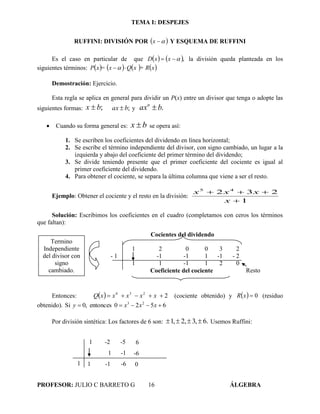 TEMA I: DESPEJES
PROFESOR: JULIO C BARRETO G 16 ÁLGEBRA
RUFFINI: DIVISIÓN POR  x Y ESQUEMA DE RUFFINI
Es el caso en particular de que    , xxD la división queda planteada en los
siguientes términos:        x+ RxQx=xP 
Demostración: Ejercicio.
Esta regla se aplica en general para dividir un P(x) entre un divisor que tenga o adopte las
siguientes formas: ;bx  ;bax  y .baxn

 Cuando su forma general es: bx  se opera así:
1. Se escriben los coeficientes del dividendo en línea horizontal;
2. Se escribe el término independiente del divisor, con signo cambiado, un lugar a la
izquierda y abajo del coeficiente del primer término del dividendo;
3. Se divide teniendo presente que el primer coeficiente del cociente es igual al
primer coeficiente del dividendo.
4. Para obtener el cociente, se separa la última columna que viene a ser el resto.
Ejemplo: Obtener el cociente y el resto en la división:
1
232 45


x
xxx
Solución: Escribimos los coeficientes en el cuadro (completamos con ceros los términos
que faltan):
Entonces:   xxxxxQ 2234
 (cociente obtenido) y   0xR (residuo
obtenido). 6520entonces,0Si 23
 xxxy
Por división sintética: Los factores de 6 son: .6,3,2,1  Usemos Ruffini:
Cocientes del dividendo
1 2 0 0 3 2
- 1 -1 -1 1 -1 - 2
1 1 -1 1 2 0
Coeficiente del cociente Resto
Termino
Independiente
del divisor con
signo
cambiado.
1 -2 -5 6
1 1
1
-1
-1
-6
-6
0
 