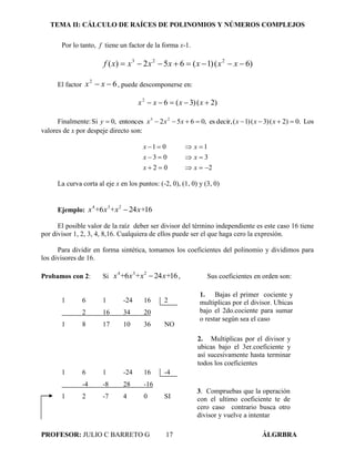 TEMA II: CÁLCULO DE RAÍCES DE POLINOMIOS Y NÚMEROS COMPLEJOS
PROFESOR: JULIO C BARRETO G 17 ÁLGRBRA
Por lo tanto, f tiene un factor de la forma x-1.
)6()1(652)( 223
 xxxxxxxf
El factor 62
 xx , puede descomponerse en:
)2()3(62
 xxxx
Finalmente: .0)2()3()1(,decires,0652entonces,0Si 23
 xxxxxxy Los
valores de x por despeje directo son:
202
303
101



xx
xx
xx
La curva corta al eje x en los puntos: (-2, 0), (1, 0) y (3, 0)
Ejemplo: 16246 234
x++xx+x 
El posible valor de la raíz deber ser divisor del término independiente es este caso 16 tiene
por divisor 1, 2, 3, 4, 8,16. Cualquiera de ellos puede ser el que haga cero la expresión.
Para dividir en forma sintética, tomamos los coeficientes del polinomio y dividimos para
los divisores de 16.
Probamos con 2: Si 16246 234
x++xx+x  , Sus coeficientes en orden son:
1 6 1 -24 16 2
2 16 34 20
1 8 17 10 36 NO
1 6 1 -24 16 -4
-4 -8 28 -16
1 2 -7 4 0 SI
1. Bajas el primer cociente y
multiplicas por el divisor. Ubicas
bajo el 2do.cociente para sumar
o restar según sea el caso
2. Multiplicas por el divisor y
ubicas bajo el 3er.coeficiente y
así sucesivamente hasta terminar
todos los coeficientes
3. Compruebas que la operación
con el ultimo coeficiente te de
cero caso contrario busca otro
divisor y vuelve a intentar
 