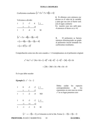 TEMA I: DESPEJES
PROFESOR: JULIO C BARRETO G 18 ÁLGEBRA
Coeficientes resultantes   4472 23
xx+-x+x
Volvemos a dividir:
1 2 -7 4 1
1 3 -4
1 3 -4 0 SI
   41432
 xxxx
    4114  xxxx
   22
14  xx
Comprobación como nos dio cero cuando a =-4 reemplazamos en el polinomio original.
       
0169616384256
16424446416246
234234

x+-+xx+x
Es lo que debe suceder
Ejemplo 2: 233
 xx
1 0 -3 -2 1
1 1 -2
1 1 -2 -4 NO
1 0 -3 -2 -1
-1 +1 +2
1 -1 -1 0 SI
  122
 xxx y el trinomio es de la 2da. Forma    112  xxx
4. Si obtienes cero entonces ese
divisor es el valor de la variable
y para que sea cero el factor será
con el signo contrario
En nuestro caso nos salió para
-4 entonces el factor es (x+4)
5. El polinomio se factora
entonces disminuyendo un grado
al polinomio inicial tomando los
coeficientes resultantes.
Debes cuidar los espacios
correspondientes de los
exponentes en este caso no existe
x2
en su lugar ponemos cero
 