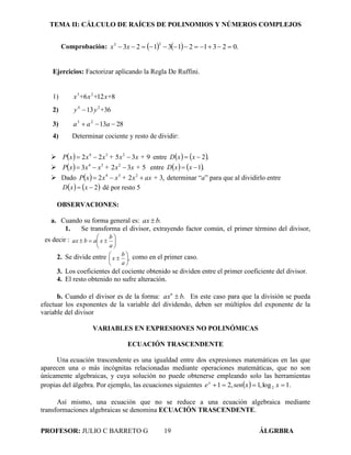 TEMA II: CÁLCULO DE RAÍCES DE POLINOMIOS Y NÚMEROS COMPLEJOS
PROFESOR: JULIO C BARRETO G 19 ÁLGRBRA
Comprobación:     .0231213123
33
 xx
Ejercicios: Factorizar aplicando la Regla De Ruffini.
1) 8126 23
x++x+x
2) 3613 24
+yy 
3) 281323
 aaa
4) Determinar cociente y resto de dividir:
   93522 234
x +x+xxxP  entre    .2 xxD
   5323 234
x +x+xxxP  entre    .1 xxD
 Dado   ,322 234
ax +x+xxxP  determinar “a” para que al dividirlo entre
   2 xxD dé por resto 5
OBSERVACIONES:
a. Cuando su forma general es: .bax 
1. Se transforma el divisor, extrayendo factor común, el primer término del divisor,
es decir : 






a
b
xabax
2. Se divide entre ,






a
b
x como en el primer caso.
3. Los coeficientes del cociente obtenido se dividen entre el primer coeficiente del divisor.
4. El resto obtenido no sufre alteración.
b. Cuando el divisor es de la forma: .baxn
 En este caso para que la división se pueda
efectuar los exponentes de la variable del dividendo, deben ser múltiplos del exponente de la
variable del divisor
VARIABLES EN EXPRESIONES NO POLINÓMICAS
ECUACIÓN TRASCENDENTE
Una ecuación trascendente es una igualdad entre dos expresiones matemáticas en las que
aparecen una o más incógnitas relacionadas mediante operaciones matemáticas, que no son
únicamente algebraicas, y cuya solución no puede obtenerse empleando solo las herramientas
propias del álgebra. Por ejemplo, las ecuaciones siguientes   .1log,1,21 2  xxsenex
Así mismo, una ecuación que no se reduce a una ecuación algebraica mediante
transformaciones algebraicas se denomina ECUACIÓN TRASCENDENTE.
 
