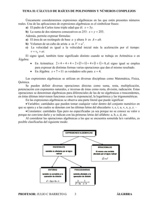 TEMA II: CÁLCULO DE RAÍCES DE POLINOMIOS Y NÚMEROS COMPLEJOS
PROFESOR: JULIO C BARRETO G 3 ÁLGRBRA
Únicamente consideraremos expresiones algebraicas en las que estén presentes números
reales. Una de las aplicaciones de expresiones algebraicas es el simbolizar frases:
a) El padre de Carlos tiene triple edad que él: .3yx 
b) La suma de dos números consecutivos es 253: .253 yx
Además, permite expresar fórmulas:
a) El área de un rectángulo de base a y altura b es .abA 
b) Volumen de un cubo de arista a es .3
aV 
c) La velocidad es igual a la velocidad inicial más la aceleración por el tiempo:
.0 atvv 
El signo igual, también tiene significado distinto cuando se trabaja en Aritmética o en
Álgebra:
 En Aritmética:     ,81141324442  el signo igual se emplea
para expresar de distintas formas varias operaciones que dan el mismo resultado.
 En Álgebra: 117 x es verdadero sólo para .4x
Las expresiones algebraicas se utilizan en diversas disciplinas como Matemática, Física,
Química.
Se pueden definir diversas operaciones directas como suma, resta, multiplicación,
potenciación con exponentes naturales, e inversas de éstas como resta, división, radicación. Estas
operaciones se denominan algebraicas para diferenciales de las de no algebraicas o trascendentes,
en éstas últimas intervienen funciones como la exponencial, la logarítmica y las trigonométricas.
En las expresiones algebraicas se observa una parte literal que puede significar:
Variables: cantidades que pueden tomar cualquier valor dentro del conjunto numérico en
que se opera y a las cuales se denotan con las últimas letras del abecedario: r, s, t, u, v, x, y, z. –
Constantes: cantidades fijas pero no especificadas ya sea porque no se conoce su valor o
porque no conviene darlo y se indican con las primeras letras del alfabeto: a, b, c, d, etc.
Al considerar las operaciones algebraicas a las que se encuentra sometida la/s variables, es
posible clasificarlas del siguiente modo:
 