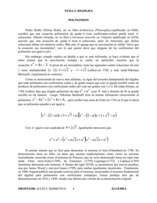 TEMA I: DESPEJES
PROFESOR: JULIO C BARRETO G 4 ÁLGEBRA
POLINOMIOS
Pedro Rothe (Petrus Roth), en su libro Arithmetica Philosophica (publicado en 1608),
escribió que una ecuación polinómica de grado n (con coeficientes reales) puede tener n
soluciones. Alberto Girardo, en su libro L'invention nouvelle en l'Algebre (publicado en 1629),
aseveró que una ecuación de grado n tiene n soluciones, pero no menciona que dichas
soluciones deban ser números reales. Más aún, él agrega que su aseveración es válida "salvo que
la ecuación sea incompleta", con lo que quiere decir que ninguno de los coeficientes del
polinomio sea igual a cero.
Sin embargo, cuando explica en detalle a qué se está refiriendo, se hace evidente que el
autor piensa que la aseveración siempre es cierta; en particular, muestra que la
ecuación: .344
 xx A pesar de ser incompleta, tiene las siguientes cuatro soluciones (la raíz
1 tiene multiplicidad 2): 21,1,1 i y .21 i Leibniz en 1702 y más tarde Nikolaus
Bernoulli, conjeturaron lo contrario.
Como se mencionará de nuevo más adelante, se sigue del teorema fundamental del álgebra
que todo polinomio con coeficientes reales y de grado mayor que cero se puede escribir como un
producto de polinomios con coeficientes reales del cual sus grados son 1 ó 2. De todas formas, en
1702 Leibniz dijo que ningún polinomio de tipo
44
ax  (con a real y distinto de 0) se puede
escribir en tal manera. Luego, Nikolaus Bernoulli hizo la misma afirmación concerniente al
polinomio ,4424 234
 xxxx , pero recibió una carta de Euler en 1742 en el que le decía
que su polinomio pasaba a ser igual a:
       712712 22
xxxx
Con  igual a raíz cuadrada de .724  Igualmente mencionó que:
  222244
22 axaxaxaxax 
El primer intento que se hizo para demostrar el teorema lo hizo d'Alembert en 1746. Su
demostración tenía un fallo, en tanto que asumía implícitamente como cierto un teorema
(actualmente conocido como el teorema de Puiseux) que no sería demostrado hasta un siglo más
tarde. Entre otros Euler (1749), de Foncenex (1759), Lagrange (1772) y Laplace (1795)
intentaron demostrar este teorema. A finales del siglo XVIII, se presentaron dos nuevas pruebas,
una por James Wood y otra por Gauss (1799), pero ambas igualmente incorrectas. Finalmente,
en 1806 Argand publicó una prueba correcta para el teorema, enunciando el teorema fundamental
del álgebra para polinomios con coeficientes complejos. Gauss produjo otro par de
demostraciones en 1816 y 1849, siendo esta última otra versión de su demostración original.
 