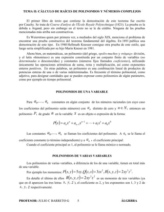 TEMA II: CÁLCULO DE RAÍCES DE POLINOMIOS Y NÚMEROS COMPLEJOS
PROFESOR: JULIO C BARRETO G 5 ÁLGRBRA
El primer libro de texto que contiene la demostración de este teorema fue escrito
por Cauchy. Se trata de Course d'anlyse de l'École Royale Polytechnique (1821). La prueba es la
debida a Argand, pero sin embargo en el texto no se le da crédito. Ninguna de las pruebas
mencionadas más arriba son constructivas.
Es Weierstrass quien por primera vez, a mediados del siglo XIX, menciona el problema de
encontrar una prueba constructiva del teorema fundamental del álgebra. En 1891 publica una
demostración de este tipo. En 1940 Hellmuth Knesser consigue otra prueba de este estilo, que
luego sería simplificada por su hijo Marin Kneser en 1981.
Ahora bien, en matemáticas, un polinomio (del griego, «poli»-muchos y «νόμος»- división,
y el latín «binomius») es una expresión constituida por un conjunto finito de variables (no
determinadas o desconocidas) y constantes (números fijos llamados coeficientes), utilizando
únicamente las operaciones aritméticas de suma, resta y multiplicación, así como exponentes
enteros positivos. En otras palabras, un polinomio es una combinación lineal de productos de
potencias enteras de una o de varias indeterminadas. Es frecuente el término polinomial, como
adjetivo, para designar cantidades que se pueden expresar como polinomios de algún parámetro,
como por ejemplo en tiempo polinomial.
POLINOMIOS DE UNA VARIABLE
Para , a,a n0 constantes en algún conjunto de los números racionales (en cuyo caso
los coeficientes del polinomio serán números) con an distinto de cero y ,Nn entonces un
polinomio ,P de grado n en la variable x es un objeto o expresión de la forma:
  0
0
1
1
1
1 xaxaxaxaxP n
n
n
n  
 
Las constantes , a,a n0 se llaman los coeficientes del polinomio. A 0a se le llama el
coeficiente constante (o término independiente) y a ,an el coeficiente principal.
Cuando el coeficiente principal es 1, al polinomio se le llama mónico o normado.
POLINOMIOS DE VARIAS VARIABLES
Los polinomios de varias variables, a diferencia de los de una variable, tienen en total más
de una variable.
Por ejemplo los monomios:       .2,,,3,,5, 232
zxyzyxRzxxzQxyyxP 
En detalle el último de ellos   23
2,, zxyzyxR  es un monomio de tres variables (ya
que en él aparecen las tres letras ,x ,y z ), el coeficiente es 2, y los exponentes son 1, 3 y 2 de
,x ,y z respectivamente.
 