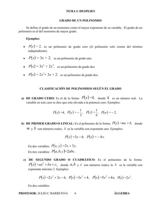 TEMA I: DESPEJES
PROFESOR: JULIO C BARRETO G 6 ÁLGEBRA
GRADO DE UN POLINOMIO
Se define el grado de un monomio como el mayor exponente de su variable. El grado de un
polinomio es el del monomio de mayor grado.
Ejemplos:
   ,=xP 2 es un polinomio de grado cero (el polinomio solo consta del término
independiente).
   ,x +=xP 23 es un polinomio de grado uno.
   ,x+x=xP 22
23 es un polinomio de grado dos.
   ,x ++x=xP 232 2
es un polinomio de grado dos.
CLASIFICACIÓN DE POLINOMIOS SEGÚN EL GRADO
a) DE GRADO CERO: Es el de la forma:   =k,xP donde k es un número real. La
variable en este caso se dice que esta elevada a la potencia cero. Ejemplos:
  ,=xP 4   ,=yP
3
1
   ,=zP
6
1
  =wP .2
b) DE PRIMER GRADO O LINEAL: Es el polinomio de la forma:   b,=mxxP  donde
m y b son números reales, x es la variable con exponente uno. Ejemplos:
  ,x=xP 63    x=xP .4
En dos variables:   yx=yxP .32, 
En tres variables:   abc=cbaP .2,,
.
c) DE SEGUNDO GRADO O CUADRÁTICO: Es el polinomio de la forma:
  cbx=axxP ,2
 donde ba, y c son números reales, la x es la variable con
exponente máximo 2. Ejemplos:
  ,xx=xP 632 2
   ,x=xP 43 2
   x,x=xP 65 2
   .2 2
x=xP
En dos variables:
 