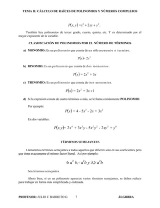 TEMA II: CÁLCULO DE RAÍCES DE POLINOMIOS Y NÚMEROS COMPLEJOS
PROFESOR: JULIO C BARRETO G 7 ÁLGRBRA
  yxy=xyxP .2, 22

También hay polinomios de tercer grado, cuarto, quinto, etc. Y es determinado por el
mayor exponente de la variable.
CLASIFICACIÓN DE POLINOMIOS POR EL NÚMERO DE TÉRMINOS
a) MONOMIO: Es un polinomio que consta de un sólo monomio o termino.
  x=xP 2
2
b) BINOMIO: Es un polinomio que consta de dos monomios.
  x+x=xP 32 2
c) TRINOMIO: Es un polinomio que consta de tres monomios.
  132 2
x+x=xP
d) Si la expresión consta de cuatro términos o más, se le llama comúnmente POLINOMIO.
Por ejemplo:
  xx +-x-=xP 23
3254
En dos variables:
  432234
2532 + yxy-yxy -x+x=x,yP
TÉRMINOS SEMEJANTES
Llamaremos términos semejantes a todos aquellos que difieren solo en sus coeficientes pero
que tiene exactamente el mismo factor literal. Así por ejemplo:
ba,b yb,- aa 222
536
Son términos semejantes.
Ahora bien, si en un polinomio aparecen varios términos semejantes, se deben reducir
para trabajar en forma más simplificada y ordenada.
 