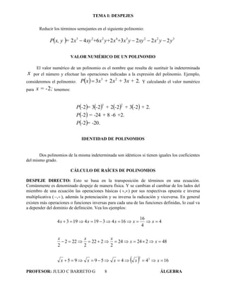 TEMA I: DESPEJES
PROFESOR: JULIO C BARRETO G 8 ÁLGEBRA
Reducir los términos semejantes en el siguiente polinomio:
  yyxxyyx+xy+x+xyx=x, yP 32234223
22232642 
VALOR NUMÉRICO DE UN POLINOMIO
El valor numérico de un polinomio es el nombre que resulta de sustituir la indeterminada
x por el número y efectuar las operaciones indicadas a la expresión del polinomio. Ejemplo,
consideremos el polinomio:   .x ++x+xxP 2323 23
 Y calculando el valor numérico
para ;x = -2 tenemos:
       
 
  .202
.268242
.22322232
23
= --P
+-+= --P
+-+-+-=-P
IDENTIDAD DE POLINOMIOS
Dos polinomios de la misma indeterminada son idénticos si tienen iguales los coeficientes
del mismo grado.
CÁLCULO DE RAÍCES DE POLINOMIOS
DESPEJE DIRECTO: Esto se basa en la transposición de términos en una ecuación.
Comúnmente es denominado despeje de manera física. Y se cambian al cambiar de los lados del
miembro de una ecuación las operaciones básicas ( , ) por sus respectivas opuesta e inversa
multiplicativa ( , ), además la potenciación y su inversa la radicación y viceversa. En general
existen más operaciones o funciones inversas para cada una de las funciones definidas, lo cual va
a depender del dominio de definición. Vea los ejemplos:
  16445995
4822424
2
222
2
222
2
4
4
16
16431941934
22



xxxxx
xx
xxx
xxxxx
 