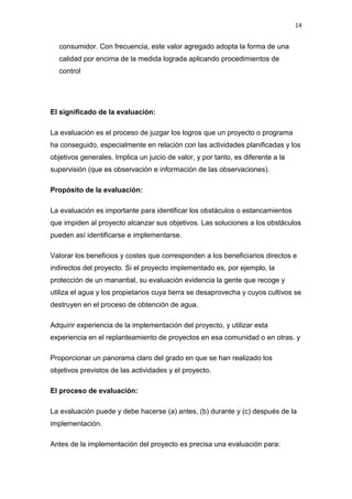 14


  consumidor. Con frecuencia, este valor agregado adopta la forma de una
  calidad por encima de la medida lograda aplicando procedimientos de
  control




El significado de la evaluación:

La evaluación es el proceso de juzgar los logros que un proyecto o programa
ha conseguido, especialmente en relación con las actividades planificadas y los
objetivos generales. Implica un juicio de valor, y por tanto, es diferente a la
supervisión (que es observación e información de las observaciones).

Propósito de la evaluación:

La evaluación es importante para identificar los obstáculos o estancamientos
que impiden al proyecto alcanzar sus objetivos. Las soluciones a los obstáculos
pueden así identificarse e implementarse.

Valorar los beneficios y costes que corresponden a los beneficiarios directos e
indirectos del proyecto. Si el proyecto implementado es, por ejemplo, la
protección de un manantial, su evaluación evidencia la gente que recoge y
utiliza el agua y los propietarios cuya tierra se desaprovecha y cuyos cultivos se
destruyen en el proceso de obtención de agua.

Adquirir experiencia de la implementación del proyecto, y utilizar esta
experiencia en el replanteamiento de proyectos en esa comunidad o en otras. y

Proporcionar un panorama claro del grado en que se han realizado los
objetivos previstos de las actividades y el proyecto.

El proceso de evaluación:

La evaluación puede y debe hacerse (a) antes, (b) durante y (c) después de la
implementación.

Antes de la implementación del proyecto es precisa una evaluación para:
 