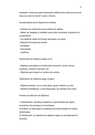 16


resultado o meta que puede alcanzarse y definirse de modo que sirva de
base a un plan de acción” (Juran y Gryna).


Características de los Objetivos de Calidad:


- Deberán ser coherentes con la política de calidad.
- Deben ser tangibles y medibles, para poder comprobar el grado de su
cumplimiento.
- Los objetivos deben formularse asociados a un plazo.
- Deberán formularse por escrito.
- Rentables.
- Alcanzables.
- Legítimos.


Clasificación de Objetivos según su fin:


- Objetivos para lograr un cambio (de Innovación): lanzar nuevos
productos, ampliar el mercado, etc.
- Objetivos para impedir un cambio (de control).


Clasificación de Objetivos según el plazo:


- Objetivos tácticos: con un corto plazo, igual o inferior a un año.
- Objetivos estratégicos: a más largo plazo, por ejemplo cinco años.


Proceso de definición de Objetivos:


1) Identificación: identificar problemas y oportunidades de mejora
asociados a los procesos o a la empresa.
2) Análisis: en esta etapa se analizaran las oportunidades de mejora
identificadas.
3) Clasificación: se clasifican los objetivos según su prioridad para la
empresa.
 