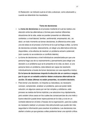 17


    4) Redacción: se indicará cual es el reto a alcanzar, como alcanzarlo y
    cuando se obtendrán los resultados.




                               Toma de decisiones
   La toma de decisiones es el proceso mediante el cual se realiza una
    elección entre las alternativas o formas para resolver diferentes
    situaciones de la vida, estas se pueden presentar en diferentes
    contextos: a nivel laboral, familiar, sentimental, empresarial, etc., es
    decir, en todo momento se toman decisiones, la diferencia entre cada
    una de estas es el proceso o la forma en la cual se llega a ellas. La toma
    de decisiones consiste, básicamente, en elegir una alternativa entre las
    disponibles, a los efectos de resolver un problema actual o potencial,
    (aún cuando no se evidencie un conflicto latente).
   La toma de decisiones a nivel individual es caracterizada por que una
    persona haga uso de su razonamiento y pensamiento para elegir una
    decisión a un problema que se le presente en la vida; es decir, si una
    persona tiene un problema, ésta deberá ser capaz de resolverlo
    individualmente a través de tomar decisiones con ese especifico motivo.
    En la toma de decisiones importa la elección de un camino a seguir,
    por lo que en un estadio anterior deben evaluarse alternativas de
    acción. Si estas últimas no están presentes, no existirá decisión.
   Para tomar una decisión, no importa su naturaleza, es necesario
    conocer, comprender, analizar un problema, para así poder darle
    solución; en algunos casos por ser tan simples y cotidianos, este
    proceso se realiza de forma implícita y se soluciona muy rápidamente,
    pero existen otros casos en los cuales las consecuencias de una mala o
    buena elección puede tener repercusiones en la vida y si es en un
    contexto laboral en el éxito o fracaso de la organización, para los cuales
    es necesario realizar un proceso más estructurado que puede dar más
    seguridad e información para resolver el problema. Las decisiones nos
    atañen a todos ya que gracias a ellas podemos tener una opinión crítica.
 