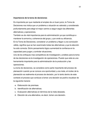 18




Importancia de la toma de decisiones

Es importante por que mediante el empleo de un buen juicio, la Toma de
Decisiones nos indica que un problema o situación es valorado y considerado
profundamente para elegir el mejor camino a seguir según las diferentes
alternativas y operaciones.
También es de vital importancia para la administración ya que contribuye a
mantener la armonía y coherencia del grupo, y por ende su eficiencia.
En la Toma de Decisiones, considerar un problema y llegar a una conclusión
válida, significa que se han examinado todas las alternativas y que la elección
ha sido correcta. Dicho pensamiento lógico aumentará la confianza en la
capacidad para juzgar y controlar situaciones.
Uno de los enfoques mas competitivos de investigación y análisis para la toma
de las decisiones es la investigación de operaciones. Puesto que esta es una
herramienta importante para la administración de la producción y las
operaciones.
La toma de decisiones, se considera como parte importante del proceso de
planeación cuando ya se conoce una oportunidad y una meta, el núcleo de la
planeación es realmente el proceso de decisión, por lo tanto dentro de este
contexto el proceso que conduce a tomar una decisión se podría visualizar de
la siguiente manera:

 a. Elaboración de premisas.
 b. Identificación de alternativas.
 c. Evaluación alternativas en términos de la meta deseada.
 d. Elección de una alternativa, es decir, tomar una decisión.
 