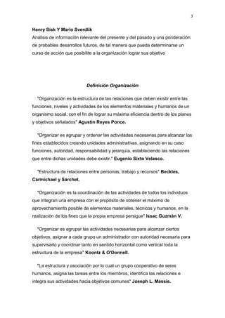 3


Henry Sisk Y Mario Sverdlik
Análisis de información relevante del presente y del pasado y una ponderación
de probables desarrollos futuros, de tal manera que pueda determinarse un
curso de acción que posibilite a la organización lograr sus objetivo




                           Definición Organización

  "Organización es la estructura de las relaciones que deben existir entre las
funciones, niveles y actividades de los elementos materiales y humanos de un
organismo social, con el fin de lograr su máxima eficiencia dentro de los planes
y objetivos señalados" Agustín Reyes Ponce.

  "Organizar es agrupar y ordenar las actividades necesarias para alcanzar los
fines establecidos creando unidades administrativas, asignando en su caso
funciones, autoridad, responsabilidad y jerarquía, estableciendo las relaciones
que entre dichas unidades debe existir." Eugenio Sixto Velasco.

  "Estructura de relaciones entre personas, trabajo y recursos" Beckles,
Carmichael y Sarchet.

  "Organización es la coordinación de las actividades de todos los individuos
que integran una empresa con el propósito de obtener el máximo de
aprovechamiento posible de elementos materiales, técnicos y humanos, en la
realización de los fines que la propia empresa persigue" Issac Guzmán V.

  "Organizar es agrupar las actividades necesarias para alcanzar ciertos
objetivos, asignar a cada grupo un administrador con autoridad necesaria para
supervisarlo y coordinar tanto en sentido horizontal como vertical toda la
estructura de la empresa" Koontz & O'Donnell.

  "La estructura y asociación por lo cual un grupo cooperativo de seres
humanos, asigna las tareas entre los miembros, identifica las relaciones e
integra sus actividades hacia objetivos comunes" Joseph L. Massie.
 