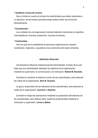 6


* Amplitud o tramo de control.
  Hay un límite en cuanto al número de subordinados que deben reportarse a
un ejecutivo, de tal manera que éste pueda realizar todas sus funciones
eficientemente.

* Coordinación.
  Las unidades de una organización siempre deberán mantenerse en equilibrio
(mercadotécnia, finanzas, producción, recursos humanos).

* Continuidad.
  Una vez que se ha establecido la estructura organizacional, requiere
mantenerse, mejorarse, y ajustarse a las condiciones del medio ambiente.




                            Definición Dirección

  Comprende la influencia interpersonal del administrador a través de la cual
logra que sus subordinados obtengan los objetivos de la organización,
mediante la supervisión, la comunicación y la motivación. Robert B. Buchele.

  Consiste en coordinar el esfuerzo común de los subordinados, para alcanzar
las metas de la organización. Burt K. Scanlan.

  La guía y supervisión de los esfuerzos de los subordinados, para alcanzar la
metas de la organización. Leonard J. Kazmier.

  Consiste en dirigir las operaciones mediante la cooperación del esfuerzo de
los subordinados, para obtener altos niveles de productividad mediante la
motivación y supervisión. Lerner y Baker.
 