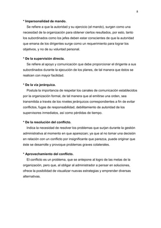 8


* Impersonalidad de mando.
  Se refiere a que la autoridad y su ejercicio (el mando), surgen como una
necesidad de la organización para obtener ciertos resultados, por esto, tanto
los subordinados como los jefes deben estar conscientes de que la autoridad
que emana de los dirigentes surge como un requerimiento para lograr los
objetivos, y no de su voluntad personal.

* De la supervisión directa.
  Se refiere al apoyo y comunicación que debe proporcionar el dirigente a sus
subordinados durante la ejecución de los planes, de tal manera que éstos se
realicen con mayor facilidad.

* De la vía jerárquica.
  Postula la importancia de respetar los canales de comunicación establecidos
por la organización formal, de tal manera que al emitirse una orden, sea
transmitida a través de los niveles jerárquicos correspondientes a fin de evitar
conflictos, fugas de responsabilidad, debilitamiento de autoridad de los
supervisores inmediatos, así como pérdidas de tiempo.

* De la resolución del conflicto.
  Indica la necesidad de resolver los problemas que surjan durante la gestión
administrativa al momento en que aparezcan; ya que al no tomar una decisión
en relación con un conflicto por insignificante que parezca, puede originar que
éste se desarrolle y provoque problemas graves colaterales.

* Aprovechamiento del conflicto.
  El conflicto es un problema, que se antepone al logro de las metas de la
organización, pero que, al obligar al administrador a pensar en soluciones,
ofrece la posibilidad de visualizar nuevas estrategias y emprender diversas
alternativas.
 