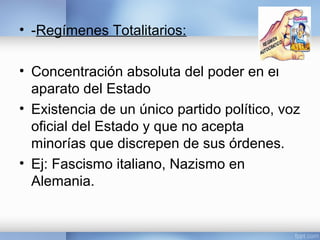 • -Regímenes Totalitarios: 
• Concentración absoluta del poder en el 
aparato del Estado 
• Existencia de un único partido político, voz 
oficial del Estado y que no acepta 
minorías que discrepen de sus órdenes. 
• Ej: Fascismo italiano, Nazismo en 
Alemania. 
 