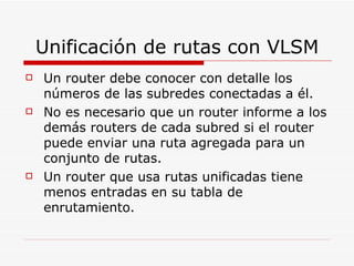 Unificación de rutas con VLSM Un router debe conocer con detalle los números de las subredes conectadas a él.  No es necesario que un router informe a los demás routers de cada subred si el router puede enviar una ruta agregada para un conjunto de rutas.  Un router que usa rutas unificadas tiene menos entradas en su tabla de enrutamiento. 