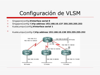 Configuración de VLSM Singapore(config) #interface serial 0 Singapore(config-if) #ip address 192.168.10.137 255.255.255.252   KualaLumpur(config) #interface serial 1   KualaLumpur(config-if) #ip address 192.168.10.138 255.255.255.252   