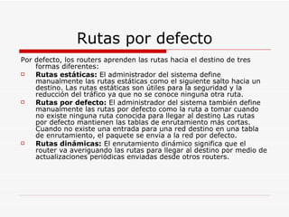 Rutas por defecto Por defecto, los routers aprenden las rutas hacia el destino de tres formas diferentes:  Rutas estáticas:  El administrador del sistema define manualmente las rutas estáticas como el siguiente salto hacia un destino. Las rutas estáticas son útiles para la seguridad y la reducción del tráfico ya que no se conoce ninguna otra ruta.  Rutas por defecto:  El administrador del sistema también define manualmente las rutas por defecto como la ruta a tomar cuando no existe ninguna ruta conocida para llegar al destino Las rutas por defecto mantienen las tablas de enrutamiento más cortas. Cuando no existe una entrada para una red destino en una tabla de enrutamiento, el paquete se envía a la red por defecto.  Rutas dinámicas:  El enrutamiento dinámico significa que el router va averiguando las rutas para llegar al destino por medio de actualizaciones periódicas enviadas desde otros routers. 