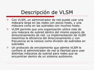 Descripción de VLSM Con VLSM, un administrador de red puede usar una máscara larga en las redes con pocos hosts, y una máscara corta en las subredes con muchos hosts.  VLSM permite que una organización utilice más de una máscara de subred dentro del mismo espacio de direccionamiento de red. La implementación de VLSM maximiza la eficiencia del direccionamiento y con frecuencia se la conoce como división de subredes en subredes  Un protocolo de enrutamiento que admite VLSM le confiere al administrador de red la libertad para usar distintas máscaras de subred para redes que se encuentran dentro de un sistema autónomo. 